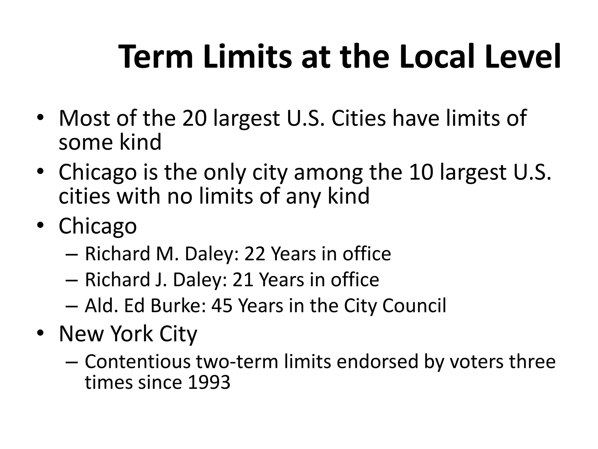 Term Limits at the Local Level
• Most of the 20 largest U.S. Cities have limits of
some kind
• Chicago is the only city among the 10 largest U.S.
cities with no limits of any kind
• Chicago
– Richard M. Daley: 22 Years in office
– Richard J. Daley: 21 Years in office
– Ald. Ed Burke: 45 Years in the City Council
• New York City
– Contentious two-term limits endorsed by voters three
times since 1993
 