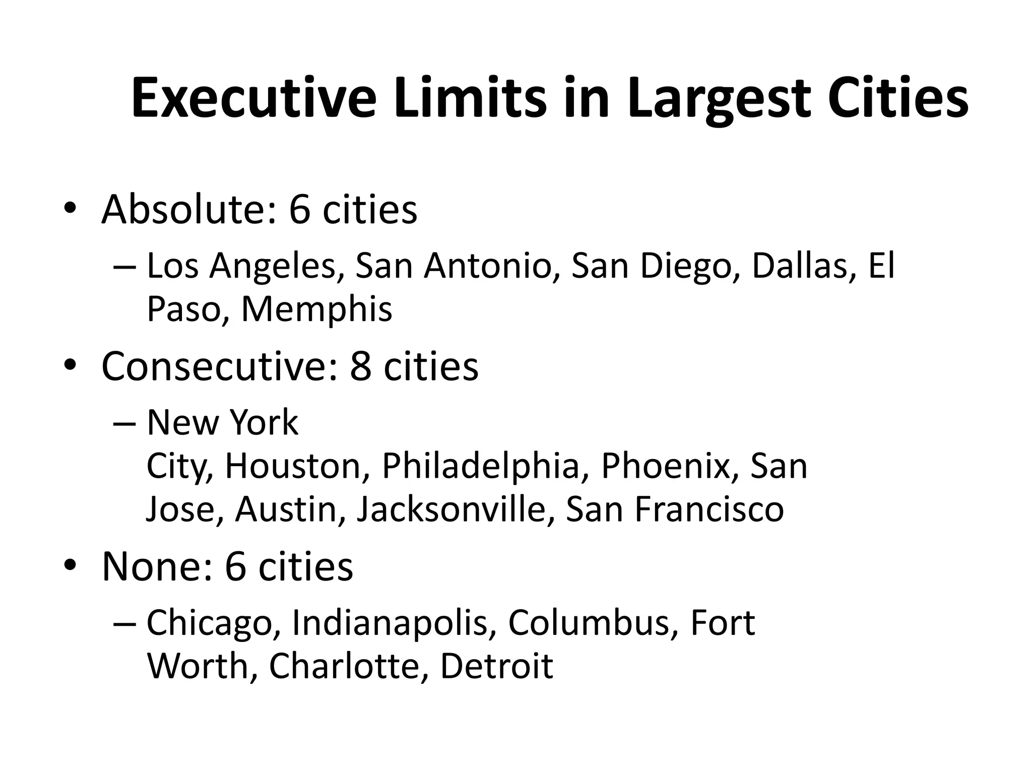 Executive Limits in Largest Cities
• Absolute: 6 cities
– Los Angeles, San Antonio, San Diego, Dallas, El
Paso, Memphis
• Consecutive: 8 cities
– New York
City, Houston, Philadelphia, Phoenix, San
Jose, Austin, Jacksonville, San Francisco
• None: 6 cities
– Chicago, Indianapolis, Columbus, Fort
Worth, Charlotte, Detroit
 