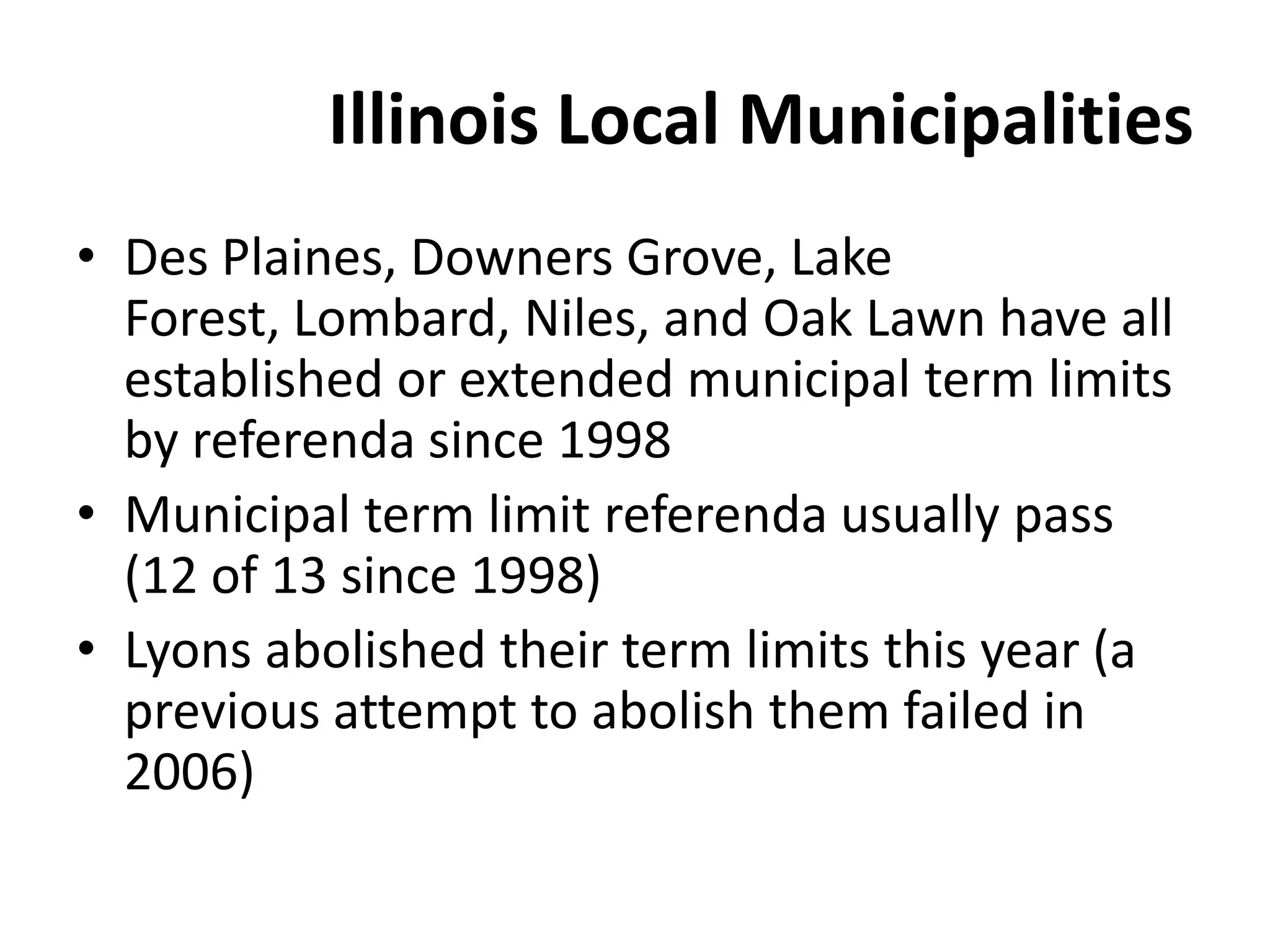 Illinois Local Municipalities
• Des Plaines, Downers Grove, Lake
Forest, Lombard, Niles, and Oak Lawn have all
established or extended municipal term limits
by referenda since 1998
• Municipal term limit referenda usually pass
(12 of 13 since 1998)
• Lyons abolished their term limits this year (a
previous attempt to abolish them failed in
2006)
 
