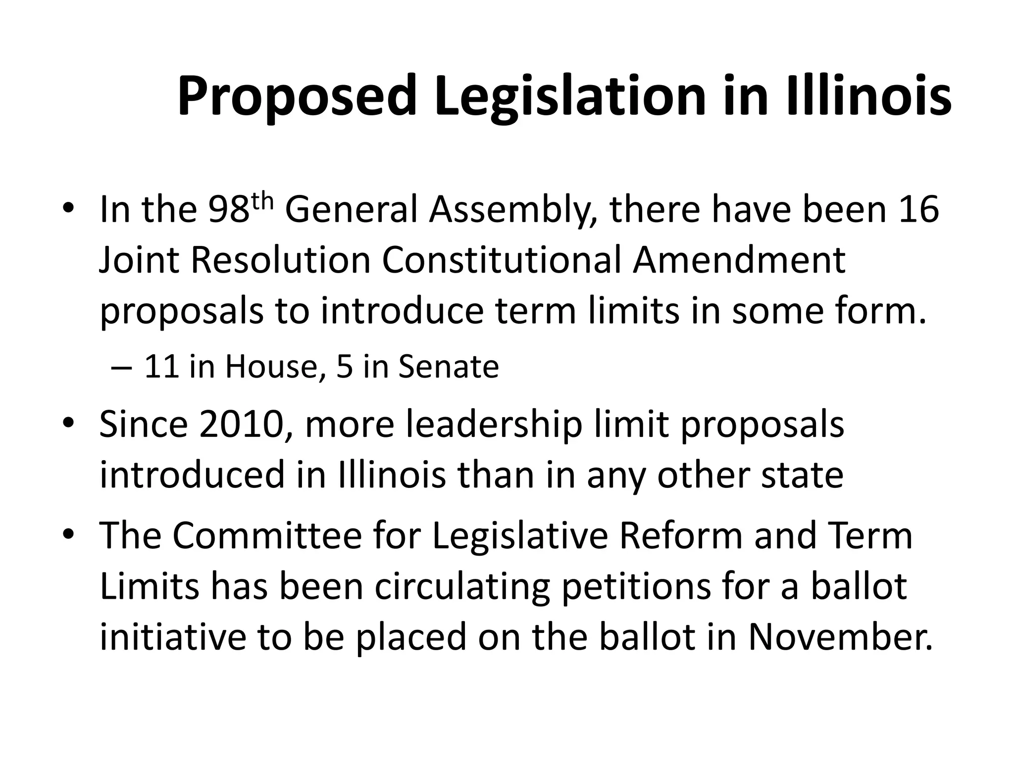 Proposed Legislation in Illinois
• In the 98th General Assembly, there have been 16
Joint Resolution Constitutional Amendment
proposals to introduce term limits in some form.
– 11 in House, 5 in Senate
• Since 2010, more leadership limit proposals
introduced in Illinois than in any other state
• The Committee for Legislative Reform and Term
Limits has been circulating petitions for a ballot
initiative to be placed on the ballot in November.
 