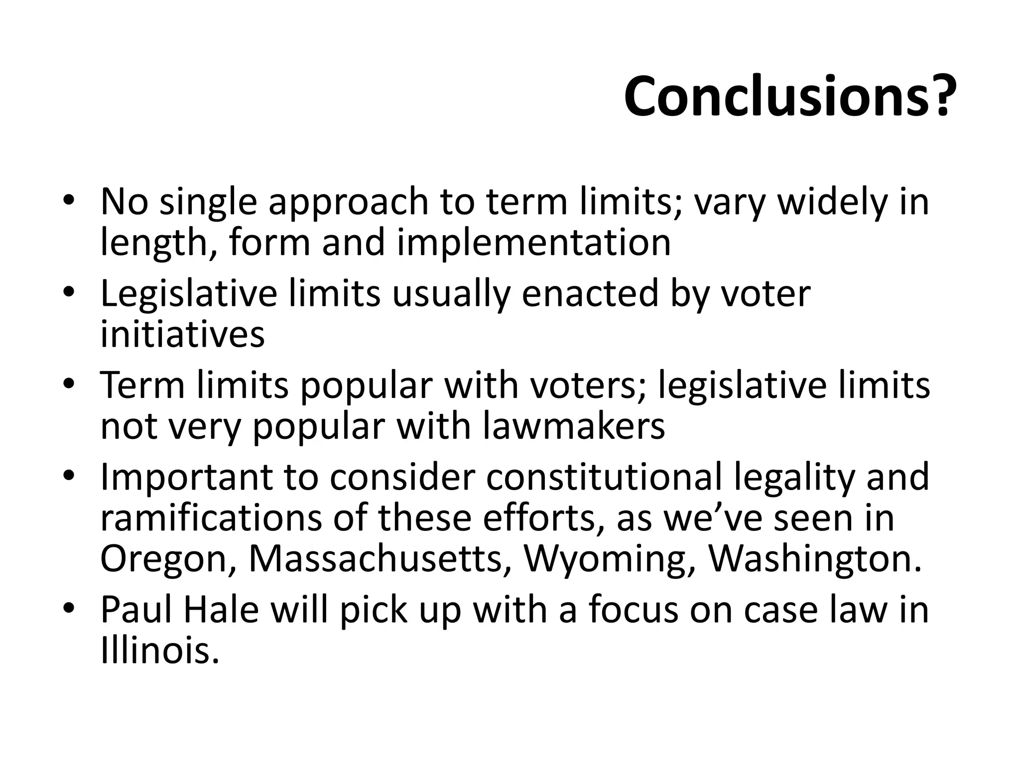Conclusions?
• No single approach to term limits; vary widely in
length, form and implementation
• Legislative limits usually enacted by voter
initiatives
• Term limits popular with voters; legislative limits
not very popular with lawmakers
• Important to consider constitutional legality and
ramifications of these efforts, as we’ve seen in
Oregon, Massachusetts, Wyoming, Washington.
• Paul Hale will pick up with a focus on case law in
Illinois.
 