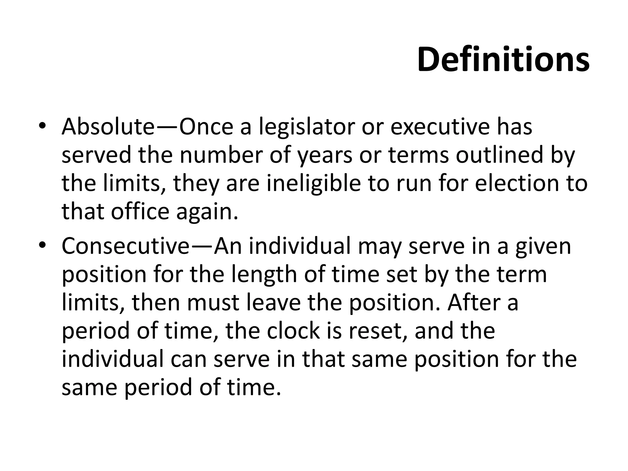 Definitions
• Absolute—Once a legislator or executive has
served the number of years or terms outlined by
the limits, they are ineligible to run for election to
that office again.
• Consecutive—An individual may serve in a given
position for the length of time set by the term
limits, then must leave the position. After a
period of time, the clock is reset, and the
individual can serve in that same position for the
same period of time.
 
