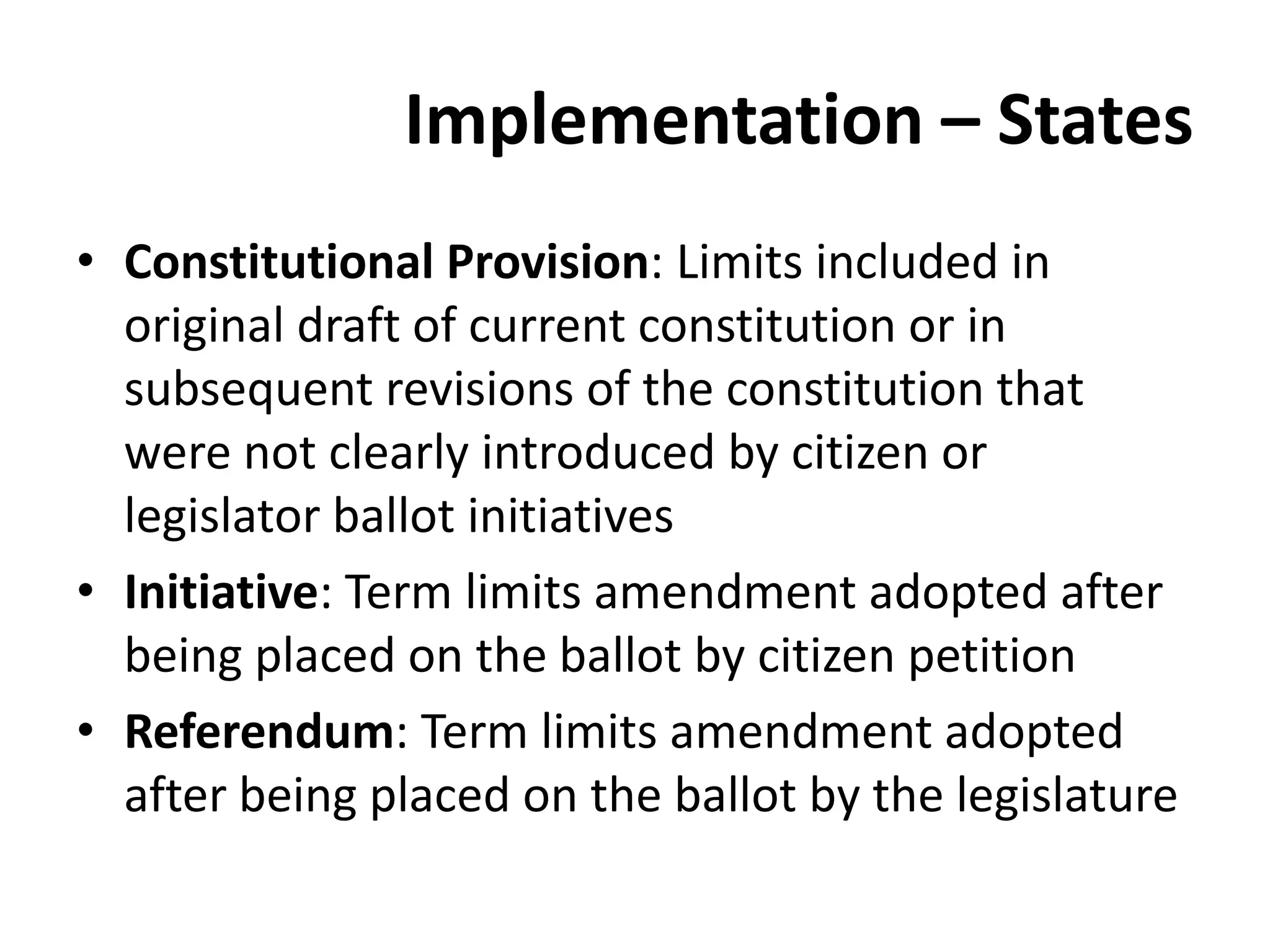Implementation – States
• Constitutional Provision: Limits included in
original draft of current constitution or in
subsequent revisions of the constitution that
were not clearly introduced by citizen or
legislator ballot initiatives
• Initiative: Term limits amendment adopted after
being placed on the ballot by citizen petition
• Referendum: Term limits amendment adopted
after being placed on the ballot by the legislature
 