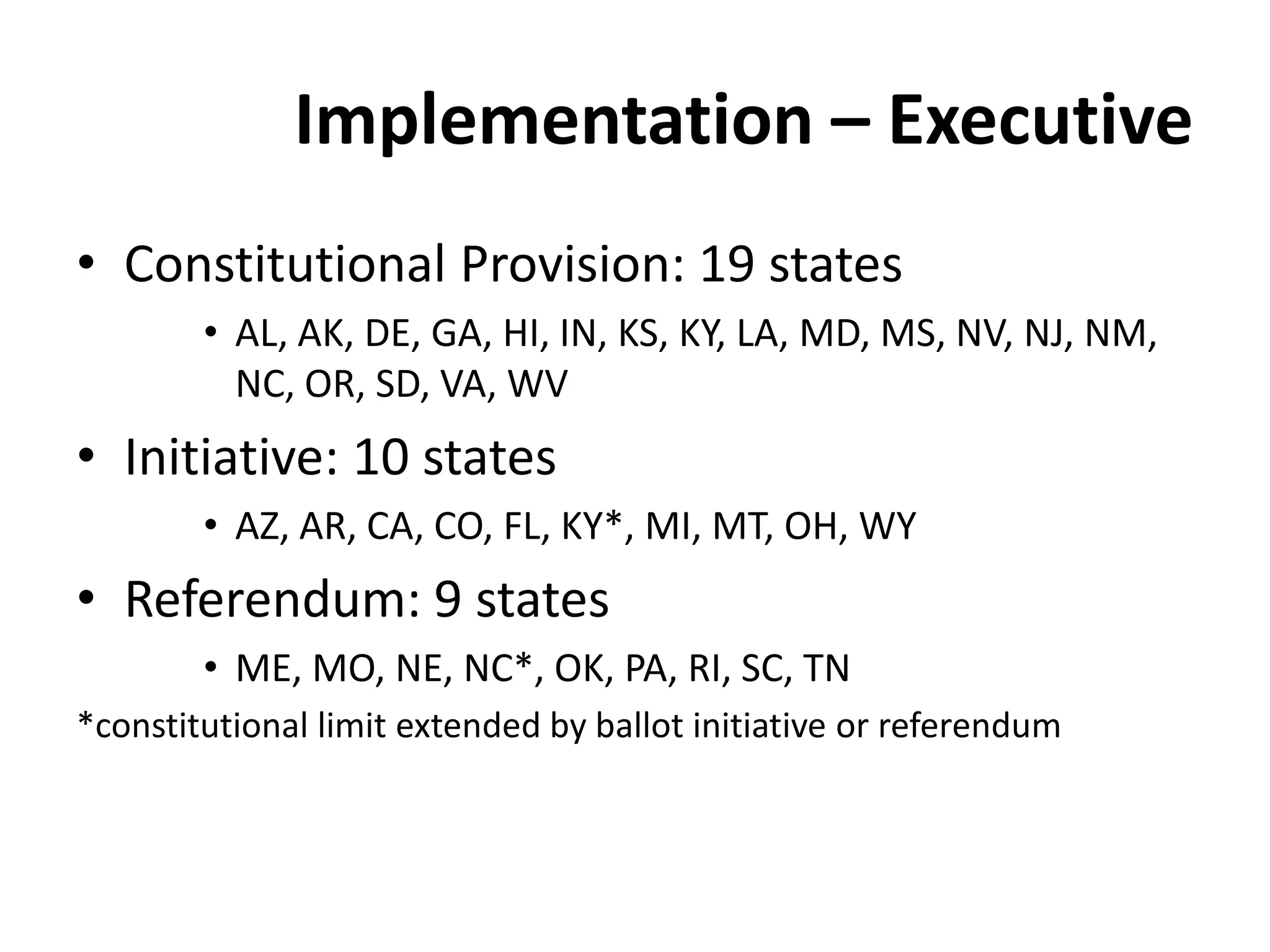 Implementation – Executive
• Constitutional Provision: 19 states
• AL, AK, DE, GA, HI, IN, KS, KY, LA, MD, MS, NV, NJ, NM,
NC, OR, SD, VA, WV
• Initiative: 10 states
• AZ, AR, CA, CO, FL, KY*, MI, MT, OH, WY
• Referendum: 9 states
• ME, MO, NE, NC*, OK, PA, RI, SC, TN
*constitutional limit extended by ballot initiative or referendum
 