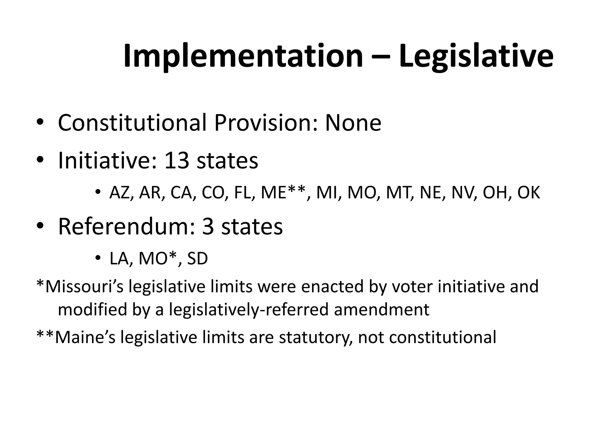 Implementation – Legislative
• Constitutional Provision: None
• Initiative: 13 states
• AZ, AR, CA, CO, FL, ME**, MI, MO, MT, NE, NV, OH, OK
• Referendum: 3 states
• LA, MO*, SD
*Missouri’s legislative limits were enacted by voter initiative and
modified by a legislatively-referred amendment
**Maine’s legislative limits are statutory, not constitutional
 