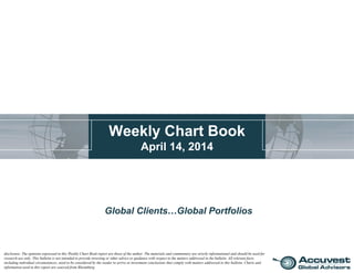 Weekly Chart Book
April 14, 2014
Global Clients…Global Portfolios
disclosure: The opinions expressed in this Weekly Chart Book report are those of the author. The materials and commentary are strictly informational and should be used for
research use only. This bulletin is not intended to provide investing or other advice or guidance with respect to the matters addressed in the bulletin. All relevant facts,
including individual circumstances, need to be considered by the reader to arrive at investment conclusions that comply with matters addressed in this bulletin. Charts and
information used in this report are sourced from Bloomberg.
 