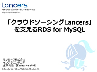 「クラウドソーシングLancers」
を支えるRDS for MySQL
http://www.lancers.jp/
「時間と場所に囚われない新しい働き方の創出」
[2014/03/15 JAWS DAYS 2014]
ランサーズ株式会社
インフラエンジニア
金澤 裕毅 [Kanazawa Yuki]
 