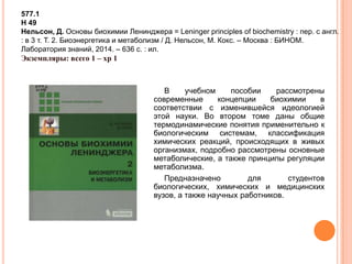 В учебном пособии рассмотрены
современные концепции биохимии в
соответствии с изменившейся идеологией
этой науки. Во втором томе даны общие
термодинамические понятия применительно к
биологическим системам, классификация
химических реакций, происходящих в живых
организмах, подробно рассмотрены основные
метаболические, а также принципы регуляции
метаболизма.
Предназначено для студентов
биологических, химических и медицинских
вузов, а также научных работников.
577.1
Н 49
Нельсон, Д. Основы биохимии Ленинджера = Leninger principles of biochemistry : пер. с англ.
: в 3 т. Т. 2. Биоэнергетика и метаболизм / Д. Нельсон, М. Кокс. – Москва : БИНОМ.
Лаборатория знаний, 2014. – 636 с. : ил.
Экземпляры: всего 1 – хр 1
 