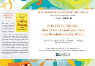 NEW APPROACHES TO ECONOMIC CHALLENGES
We are pleased to invite you to a seminar
by Paul ORMEROD
POSITIVE LINKING:
How Networks and Incentives
Can Revolutionise the World
Tuesday 22 April 2014, 12.30 pm - 2.00 pm
CC10, OECD Headquarters
Please register on EMS or R.S.V.P. to naec@oecd.org
For more information please visit http://www.oecd.org/naec/seminars.htm
Paul ORMEROD
will present his
latest book:
The financial crisis
has shown us that
conventional economics
is drastically limited by
its failure to comprehend
networks. The book
explores the limits of
conventional economics
and why it needs to embrace the power of the networks
– through ‘positive linking’. Our social and economic
worlds have been revolutionised. The Internet has
transformed communications and for the first time in
human history, more than half of us live in cities. We are
increasingly aware of the choices, decisions, behaviours
and opinions of other people. Network effects – the fact
that a person can and often does decide to change his
or her behaviour simply on the basis of copying what
others do – pervade the modern world. To grapple
successfully with the current financial crisis, businesses
and politicians need to grasp the perils and possibilites
of positive linking.
The book is accessible on Amazon here.
Français au dos
 