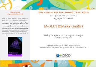 NEW APPROACHES TO ECONOMIC CHALLENGES
We are pleased to invite you to a seminar
by Jörgen W. Weibull
EVOLUTIONARY GAMES
Friday 25 April 2014, 12.30 pm - 2.00 pm
CC4, OECD Headquarters
Please register on EMS or R.S.V.P. to naec@oecd.org
For more information please visit http://www.oecd.org/naec/seminars.htm
Jörgen Weibull
will present his latest book:
Jörgen W. Weibull introduces current evolutionary
game theory —where ideas from evolutionary biology
and rationalistic economics meet —emphasizing the
links between static and dynamic approaches and
noncooperative game theory. The author provides an
overview of the developments that have taken place in
thisbranchofgametheory,discussesthemathematical
tools needed to understand the area, describes both
the motivation and intuition for the concepts involved,
and explains why and how the theory is relevant to
economics.
Français au dos
 