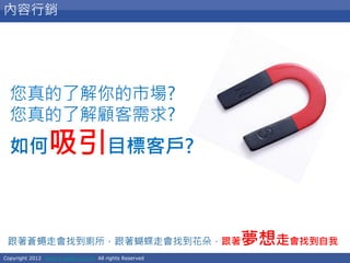 Copyright 2012 www.e-seed.com.tw All rights Reserved
10
內容行銷
跟著蒼蠅走會找到廁所，跟著蝴蝶走會找到花朵，跟著夢想走會找到自我
您真的了解你的市場?
您真的了解顧客需求?
如何吸引目標客戶?
 