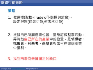 Copyright 2012 www.e-seed.com.tw All rights Reserved
38
網路行銷策略
策略
1. 做選擇(取捨-Trade off-選擇與放棄)，
設定限制(何者可為,何者不可為)
2. 根據自己所屬產業位置，量身訂做整套活動，
弄清楚自己所在的產業中的位置，是領導者、
挑戰者、利基者、追隨者與如何在這個產業
中獲利。
3. 找到市場尚未被滿足的缺口
 