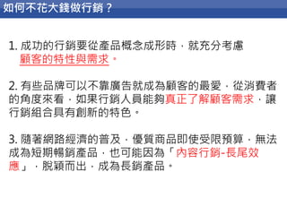 72
如何不花大錢做行銷？
1. 成功的行銷要從產品概念成形時，就充分考慮
顧客的特性與需求。
2. 有些品牌可以不靠廣告就成為顧客的最愛，從消費者
的角度來看，如果行銷人員能夠真正了解顧客需求，讓
行銷組合具有創新的特色。
3. 隨著網路經濟的普及，優質商品即使受限預算，無法
成為短期暢銷產品，也可能因為「內容行銷-長尾效
應」，脫穎而出，成為長銷產品。
 
