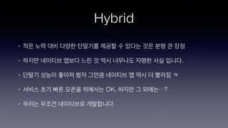 Hybrid
• 적은 노력 대비 다양한 단말기를 제공할 수 있다는 것은 분명 큰 장점
• 하지만 네이티브 앱보다 느린 것 역시 너무나도 자명한 사실 입니다.
• 단말기 성능이 좋아져 봤자 그만큼 네이티브 앱 역시 더 빨라짐 ㅋ
• 서비스 초기 빠른 오픈을 위해서는 OK, 하지만 그 외에는…?
• 우리는 무조건 네이티브로 개발합니다.
 