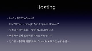 Hosting
• IaaS - AWS? uCloud?
• 아니면 PaaS - Google App Engine? Heroku?
• 우리의 선택은 IaaS - NHN NCloud 입니다.
• 빠른 레이턴시, 안정적인 서비스, 적당한 가격
• 인스턴스 종류가 제한적이며, Console API 가 없는 것은 좀…
 