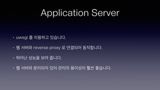 Application Server
• uwsgi 를 이용하고 있습니다.
• 웹 서버와 reverse proxy 로 연결되어 동작합니다.
• 뛰어난 성능을 보여 줍니다.
• 웹 서버와 분리되어 있어 관리의 용이성이 훨씬 좋습니다.
 