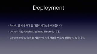 Deployment
• Fabric 을 사용하여 앱 어플리케이션을 배포합니다.
• python 기반의 ssh streaming library 입니다.
• parallel execution 을 지원하여 서버 배포를 빠르게 진행할 수 있습니다.
 