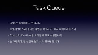 Task Queue
• Celery 를 이용하고 있습니다.
• 수행시간이 오래 걸리는 작업을 백그라운드에서 처리하게 하거나
• Push Notification 을 처리할 때 주로 사용합니다.
• 늘 그렇듯이, 잘 설정해 놓고 잊고 있으면 됩니다.
 