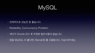 MySQL
• 전체적으로 성능은 참 좋습니다.
• Reliability, Concurrency Problem
• 게다가 Oracle 인수 후 뚜렷한 발전사항이 없습니다.
• 정말 MySQL 이 좋다면, MariaDB 를 사용합시다. 지금 바꾸세요.
 