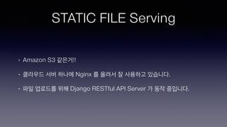 STATIC FILE Serving
• Amazon S3 같은거!!
• 클라우드 서버 하나에 Nginx 를 올려서 잘 사용하고 있습니다.
• 파일 업로드를 위해 Django RESTful API Server 가 동작 중입니다.
 