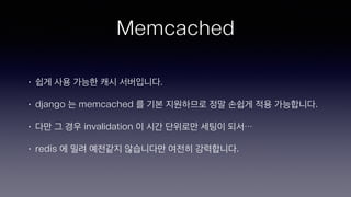 Memcached
• 쉽게 사용 가능한 캐시 서버입니다.
• django 는 memcached 를 기본 지원하므로 정말 손쉽게 적용 가능합니다.
• 다만 그 경우 invalidation 이 시간 단위로만 세팅이 되서…
• redis 에 밀려 예전같지 않습니다만 여전히 강력합니다.
 