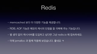Redis
• memcached 보다 더 다양한 기능을 제공합니다.
• RDB, AOF 기능은 메모리 캐시의 단점을 잘 극복해 주는 기능입니다.
• 별 생각 없이 캐시서버를 도입하고 싶다면 그냥 redis.io 에 접속하세요.
• 어제 jemalloc 과 함께 적용해 보았습니다. 좋네요 ㅋ
 