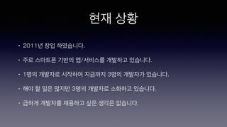 현재 상황
• 2011년 창업 하였습니다.
• 주로 스마트폰 기반의 앱/서비스를 개발하고 있습니다.
• 1명의 개발자로 시작하여 지금까지 3명의 개발자가 있습니다.
• 해야 할 일은 많지만 3명의 개발자로 소화하고 있습니다.
• 급하게 개발자를 채용하고 싶은 생각은 없습니다.
 