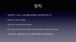원칙
• 성공적인 소규모 스타트업을 끊임없이 벤치마킹 합니다.
• Keep it very simple.
• Don’t re-invent the wheel.
• Go with proven and solid technologies when you can.
• 아직까지는 성공적입니다. 곧 4번째 개발자도 함께 합니다.
 