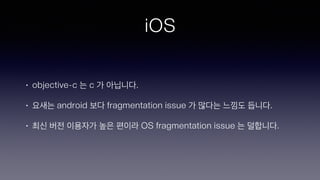 iOS
• objective-c 는 c 가 아닙니다.
• 요새는 android 보다 fragmentation issue 가 많다는 느낌도 듭니다.
• 최신 버전 이용자가 높은 편이라 OS fragmentation issue 는 덜합니다.
 