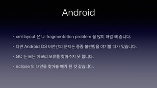Android
• xml layout 은 UI fragmentation problem 을 많이 해결 해 줍니다.
• 다만 Android OS 버전간의 문제는 종종 불편함을 야기할 때가 있습니다.
• GC 는 모든 메모리 오류를 찾아주지 못 합니다.
• eclipse 의 대안을 찾아볼 때가 된 것 같습니다.
 