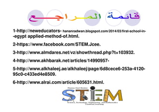 1-http://neweducators- hananradwan.blogspot.com/2014/03/first-school-in-
-egypt applied-method-of.html.
2-https://www.facebook.com/STEM.Jcee.
3-http://www.almdares.net/vz/showthread.php?t=103932.
4-http://www.akhbarak.net/articles/14990957-
5-http://www.alkhaleej.ae/alkhaleej/page/6d8cece6-253a-4120-
95c0-c433ed4e8509.
6-http://www.alrai.com/article/605631.html.
 