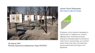 Архив Сергея Меркурова
Выставка на фотостендах
В рамках этого проекта впервые в
одном месте собраны не только
официозные монументальные
портреты вождей работы великого
советского скульптора, но и менее
известная пластика, посмертные
маски деятелей культуры того
времени.
20 апреля 2014
Москва, Крымская набережная, Парк МУЗЕОН
 