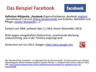 Definition Wikipedia: „Facebook (Eigenschreibweise: facebook; englisch
„Gesichtsbuch“) ist eine Online-Gemeinschaft zum Erstellen, Betreiben und
Pflegen sozialer Netzwerke (…)“.
Existiert seit 2004, weltweit über 1,1 Mrd. Nutzer (November 2013)
Kritik wegen mangelhaftem Datenschutz, zunehmende Werbung,
undurchsichtig, was in der Timeline angezeigt wird
Konkurrent seit Juni 2011: Google+ https://plus.google.com
Vgl. Mareike König, Facebook – ein Netzwerk für die Wissenschaft?. Ein Kommentar zum zehnten
Geburtstag des derzeit weltweit größten Sozialen Netzes, in: Zeitgeschichte-online, Februar 2014,
URL: http://www.zeitgeschichte-online.de/kommentar/facebook-ein-netzwerk-fuer-die-
wissenschaft
Das Beispiel Facebook
 