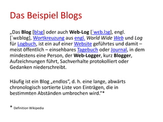 Das Beispiel Blogs
„Das Blog [blɔg] oder auch Web-Log [ˈwɛb.lɔg], engl.
[ˈwɛblɒg], Wortkreuzung aus engl. World Wide Web und Log
für Logbuch, ist ein auf einer Website geführtes und damit –
meist öffentlich – einsehbares Tagebuch oder Journal, in dem
mindestens eine Person, der Web-Logger, kurz Blogger,
Aufzeichnungen führt, Sachverhalte protokolliert oder
Gedanken niederschreibt.
Häufig ist ein Blog „endlos“, d. h. eine lange, abwärts
chronologisch sortierte Liste von Einträgen, die in
bestimmten Abständen umbrochen wird.“*
* Definition Wikipedia
 