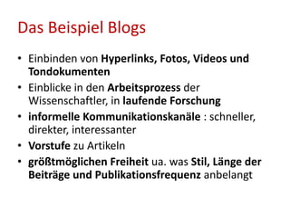 • Einbinden von Hyperlinks, Fotos, Videos und
Tondokumenten
• Einblicke in den Arbeitsprozess der
Wissenschaftler, in laufende Forschung
• informelle Kommunikationskanäle : schneller,
direkter, interessanter
• Vorstufe zu Artikeln
• größtmöglichen Freiheit ua. was Stil, Länge der
Beiträge und Publikationsfrequenz anbelangt
Das Beispiel Blogs
 