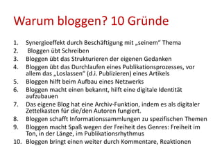 1. Synergieeffekt durch Beschäftigung mit „seinem“ Thema
2. Bloggen übt Schreiben
3. Bloggen übt das Strukturieren der eigenen Gedanken
4. Bloggen übt das Durchlaufen eines Publikationsprozesses, vor
allem das „Loslassen“ (d.i. Publizieren) eines Artikels
5. Bloggen hilft beim Aufbau eines Netzwerks
6. Bloggen macht einen bekannt, hilft eine digitale Identität
aufzubauen
7. Das eigene Blog hat eine Archiv-Funktion, indem es als digitaler
Zettelkasten für die/den Autoren fungiert.
8. Bloggen schafft Informationssammlungen zu spezifischen Themen
9. Bloggen macht Spaß wegen der Freiheit des Genres: Freiheit im
Ton, in der Länge, im Publikationsrhythmus
10. Bloggen bringt einen weiter durch Kommentare, Reaktionen
Warum bloggen? 10 Gründe
 