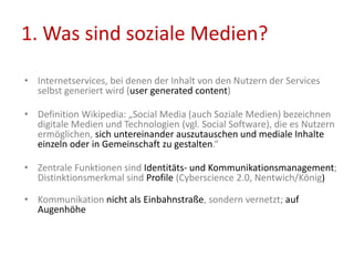 1. Was sind soziale Medien?
• Internetservices, bei denen der Inhalt von den Nutzern der Services
selbst generiert wird (user generated content)
• Definition Wikipedia: „Social Media (auch Soziale Medien) bezeichnen
digitale Medien und Technologien (vgl. Social Software), die es Nutzern
ermöglichen, sich untereinander auszutauschen und mediale Inhalte
einzeln oder in Gemeinschaft zu gestalten.“
• Zentrale Funktionen sind Identitäts- und Kommunikationsmanagement;
Distinktionsmerkmal sind Profile (Cyberscience 2.0, Nentwich/König)
• Kommunikation nicht als Einbahnstraße, sondern vernetzt; auf
Augenhöhe
 