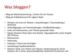 Was bloggen?
= Blog als Materialsammlung / Archiv für ein Thema
= Blog als Publikationsort für eigene Texte
• Hinweis mit Link auf Bücher / Ausstellungen / Veranstaltung /
Seminare
• Ankündigungen von Veranstaltungen, Veröffentlichungen…
• Links auf interessante, zum Thema passende Texte
• Eigene kleinere Texte über eine Quelle, Tagungsbericht, einen Aspekt
des Themas
• Rezensionen
• Interviews
• Podcasts / Filme von Vorträgen
• Vorstellung Projektmitarbeiter
• Kleinere Texte zum Testen von Thesen; Vorbereitung für einen
Aufsatz, der in einer wissenschaftlichen Zeitschrift erscheinen soll
 