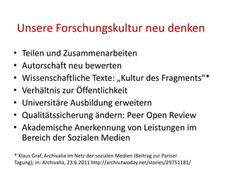 Unsere Forschungskultur neu denken
• Teilen und Zusammenarbeiten
• Autorschaft neu bewerten
• Wissenschaftliche Texte: „Kultur des Fragments“*
• Verhältnis zur Öffentlichkeit
• Universitäre Ausbildung erweitern
• Qualitätssicherung ändern: Peer Open Review
• Akademische Anerkennung von Leistungen im
Bereich der Sozialen Medien
* Klaus Graf, Archivalia im Netz der sozialen Medien (Beitrag zur Pariser
Tagung); in: Archivalia, 23.6.2011 http://archiv.twoday.net/stories/29751181/
 