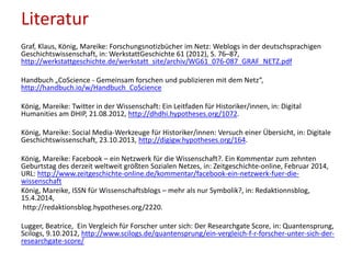 Literatur
Graf, Klaus, König, Mareike: Forschungsnotizbücher im Netz: Weblogs in der deutschsprachigen
Geschichtswissenschaft, in: WerkstattGeschichte 61 (2012), S. 76–87,
http://werkstattgeschichte.de/werkstatt_site/archiv/WG61_076-087_GRAF_NETZ.pdf
Handbuch „CoScience - Gemeinsam forschen und publizieren mit dem Netz“,
http://handbuch.io/w/Handbuch_CoScience
König, Mareike: Twitter in der Wissenschaft: Ein Leitfaden für Historiker/innen, in: Digital
Humanities am DHIP, 21.08.2012, http://dhdhi.hypotheses.org/1072.
König, Mareike: Social Media-Werkzeuge für Historiker/innen: Versuch einer Übersicht, in: Digitale
Geschichtswissenschaft, 23.10.2013, http://digigw.hypotheses.org/164.
König, Mareike: Facebook – ein Netzwerk für die Wissenschaft?. Ein Kommentar zum zehnten
Geburtstag des derzeit weltweit größten Sozialen Netzes, in: Zeitgeschichte-online, Februar 2014,
URL: http://www.zeitgeschichte-online.de/kommentar/facebook-ein-netzwerk-fuer-die-
wissenschaft
König, Mareike, ISSN für Wissenschaftsblogs – mehr als nur Symbolik?, in: Redaktionnsblog,
15.4.2014,
http://redaktionsblog.hypotheses.org/2220.
Lugger, Beatrice, Ein Vergleich für Forscher unter sich: Der Researchgate Score, in: Quantensprung,
Scilogs, 9.10.2012, http://www.scilogs.de/quantensprung/ein-vergleich-f-r-forscher-unter-sich-der-
researchgate-score/
 