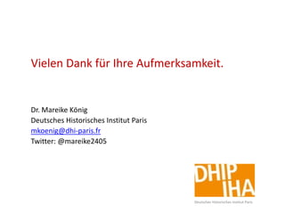 Vielen Dank für Ihre Aufmerksamkeit.
Dr. Mareike König
Deutsches Historisches Institut Paris
mkoenig@dhi-paris.fr
Twitter: @mareike2405
Deutsches Historisches Institut Paris
 