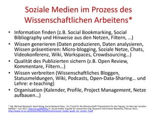 Soziale Medien im Prozess des
Wissenschaftlichen Arbeitens*
• Information finden (z.B. Social Bookmarking, Social
Bibliography und Hinweise aus den Netzen, Filtern, …)
• Wissen generieren (Daten produzieren, Daten analysieren,
Wissen präsentieren: Micro-blogging, Soziale Netze, Chats,
Videokonferenz, Wiki, Workspaces, Crowdsourcing…)
• Qualität des Publizierten sichern (z.B. Open Review,
Kommentare, Filtern…)
• Wissen verbreiten (Wissenschaftliches Bloggen,
Statusmeldungen, Wiki, Podcasts, Open-Data-Sharing… und
Lehre: e-teaching)
• Organisation (Kalender, Profile, Project Management, Netze
aufbauen…)
* Vgl. Michael Nentwich, René König, Social Network Sites - Ein Trend für die Wissenschaft? Präsentation für die Tagung „Im Netz der Sozialen
Medien“, Juni 2011: http://t.co/kfGfPko; In: Social media: A guide for researchers (hg. Research Information Network), Februar 2011,
http://www.rin.ac.uk/system/files/attachments/social_media_guide_for_screen_0.pdf
 