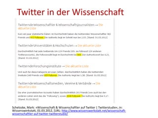 Twitter in der Wissenschaft
Scheloske, Mark: »Wissenschaft & Wissenschaftler auf Twitter | Twitterstudie«, in:
Wissenswerkstatt, 01.03.2012, [URL: http://www.wissenswerkstatt.net/wissenschaft-
wissenschaftler-auf-twitter-twitterstudie/
 