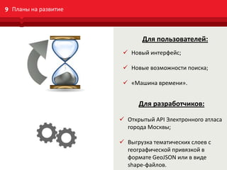 data.mos.ru
9 Планы на развитие
Для пользователей:
 Новый интерфейс;
 Новые возможности поиска;
 «Машина времени».
Для разработчиков:
 Открытый API Электронного атласа
города Москвы;
 Выгрузка тематических слоев с
географической привязкой в
формате GeoJSON или в виде
shape-файлов.
 