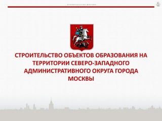 П Р А В И Т Е Л Ь С Т В О М О С К В Ы
СТРОИТЕЛЬСТВО ОБЪЕКТОВ ОБРАЗОВАНИЯ НА
ТЕРРИТОРИИ СЕВЕРО-ЗАПАДНОГО
АДМИНИСТРАТИВНОГО ОКРУГА ГОРОДА
МОСКВЫ
 