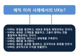 • UXD는 본질을 발견하고, 새로운 본질로 재정의하는 것이다.
• UXD는 새로운 고객층을 발굴하고, 그들이 원하는 것을
통찰하여 제공하는 것이다.
• UXD는 광범위한 비즈니스 생태계를 구축한다.
• UXD는 재미를 추구한다.
• UXD는 새로운 습관을 형성하고, 궁극적으로 문화를 만든다.
• UXD는 궁극적으로 수익을 창출한다.
• UXD는 본질을 발견하고, 새로운 본질로 재정의하는 것이다.
• UXD는 새로운 고객층을 발굴하고, 그들이 원하는 것을
통찰하여 제공하는 것이다.
• UXD는 광범위한 비즈니스 생태계를 구축한다.
• UXD는 재미를 추구한다.
• UXD는 새로운 습관을 형성하고, 궁극적으로 문화를 만든다.
• UXD는 궁극적으로 수익을 창출한다.
 