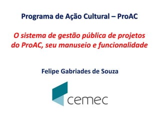 Programa de Ação Cultural – ProAC
O sistema de gestão pública de projetos
do ProAC, seu manuseio e funcionalidade
Felipe Gabriades de Souza
 