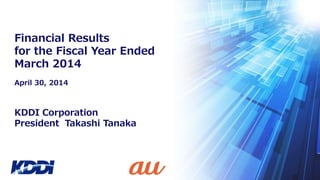 KDDI Corporation
President Takashi Tanaka
Financial Results
for the Fiscal Year Ended
March 2014
April 30, 2014
 