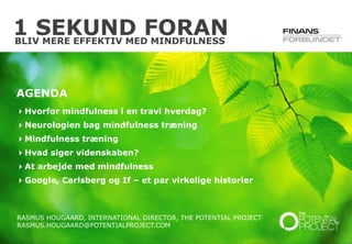 © The Potential Project. All rights reserved.
1 SEKUND FORAN
RASMUS HOUGAARD, INTERNATIONAL DIRECTOR, THE POTENTIAL PROJECT
RASMUS.HOUGAARD@POTENTIALPROJECT.COM
AGENDA
Hvorfor mindfulness i en travl hverdag?
Neurologien bag mindfulness træning
Mindfulness træning
Hvad siger videnskaben?
At arbejde med mindfulness
Google, Carlsberg og If – et par virkelige historier
BLIV MERE EFFEKTIV MED MINDFULNESS
 