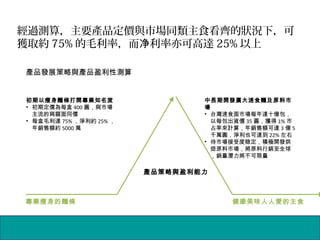 經過測算，主要產品定價與市場同類主食看齊的狀況下，可
獲取約 75% 的毛利率，而 利率亦可高達净 25% 以上
專業瘦身的麵條 健康美味人人愛的主食
產品策略與盈利能力
初期以瘦身麵條打開專業知名度
• 初期定價為每盒 400 圓，與市場
主流的蒟蒻面同價
• 每盒毛利達 75% ，淨利約 25% ，
年銷售額約 5000 萬
中長期開發廣大速食麵及原料市
場
• 台灣速食面市場每年達十億包，
以每包出貨價 35 圓，獲得 1% 市
占率來計算，年銷售額可達 3 億 5
千萬圓，淨利也可達到 22% 左右
• 待市場接受度稳定，積極開發烘
焙原料市場，將原料行銷至全球
，銷量潛力將不可限量
產品發展策略與產品盈利性測算
 